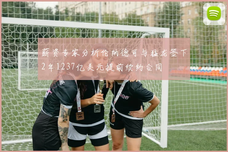 薪资专家分析伦纳德可与猛龙签下2年1237亿美元提前续约合同