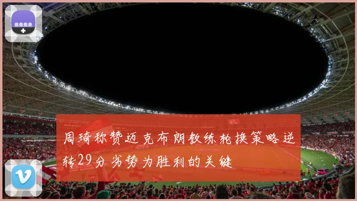 周琦称赞迈克布朗教练轮换策略逆转29分劣势为胜利的关键