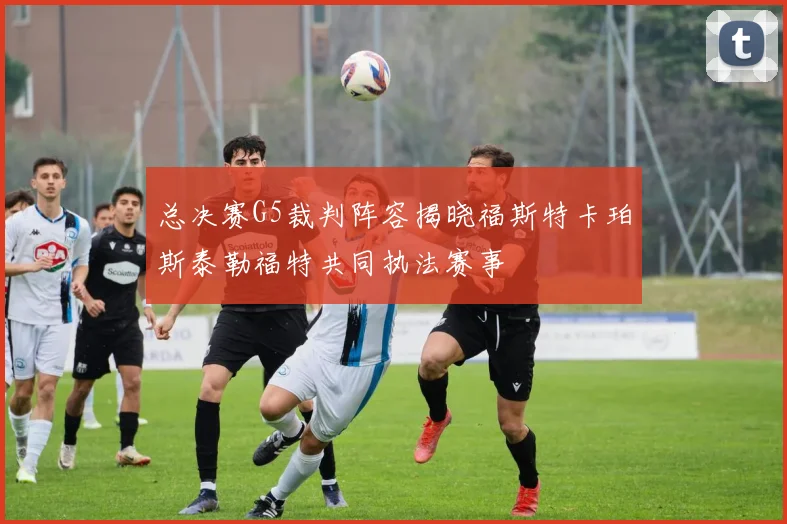 总决赛G5裁判阵容揭晓福斯特卡珀斯泰勒福特共同执法赛事