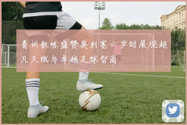 青训教练盛赞奥利塞六岁时展现超凡天赋与卓越足球智商