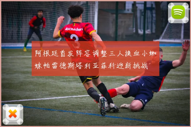 阿根廷首发阵容调整三人换血小蜘蛛帕雷德斯塔利亚菲科迎新挑战