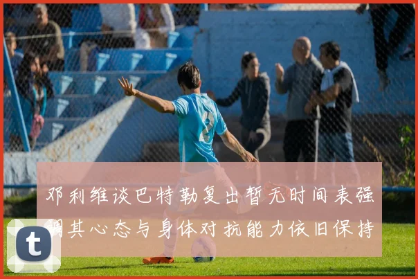 邓利维谈巴特勒复出暂无时间表强调其心态与身体对抗能力依旧保持