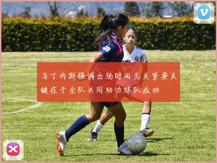 马丁内斯强调出场时间无关紧要关键在于全队共同助力球队成功