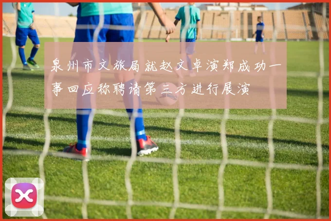 泉州市文旅局就赵文卓演郑成功一事回应称聘请第三方进行展演
