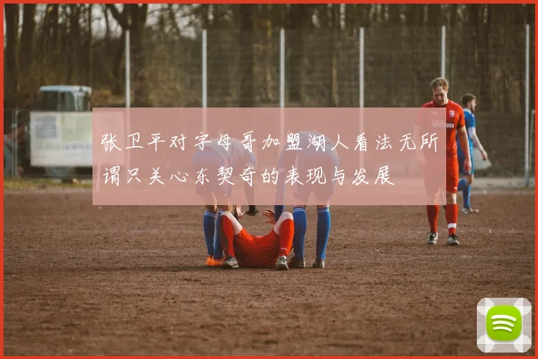 张卫平对字母哥加盟湖人看法无所谓只关心东契奇的表现与发展