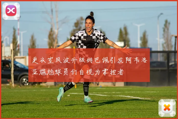 更衣室风波升级姆巴佩引发阿韦洛亚尴尬球员们自视为掌控者