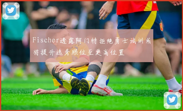 Fischer透露阿门特拒绝勇士试训或将提升选秀顺位至更高位置