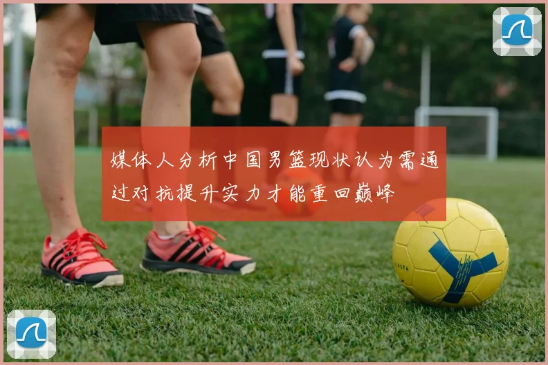 媒体人分析中国男篮现状认为需通过对抗提升实力才能重回巅峰