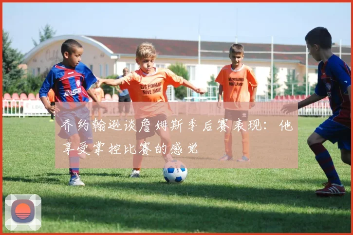 乔约翰逊谈詹姆斯季后赛表现：他享受掌控比赛的感觉