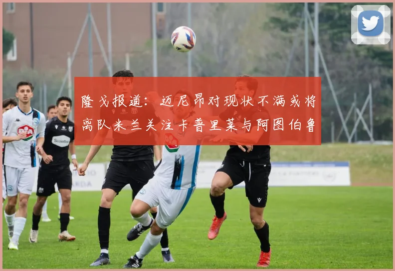 隆戈报道：迈尼昂对现状不满或将离队米兰关注卡普里莱与阿图伯鲁转会动态