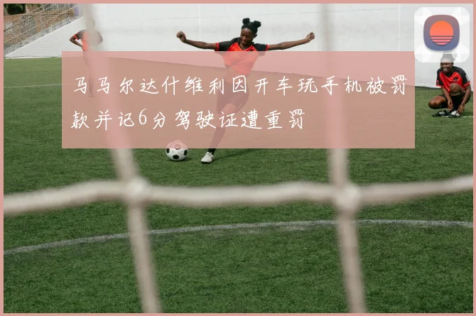 马马尔达什维利因开车玩手机被罚款并记6分驾驶证遭重罚