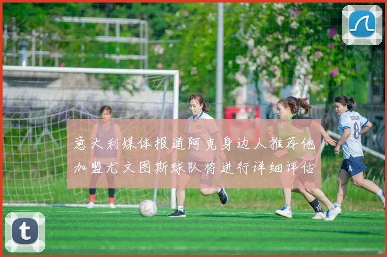 意大利媒体报道阿克身边人推荐他加盟尤文图斯球队将进行详细评估