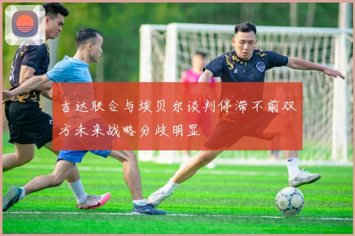 吉达联合与埃贝尔谈判停滞不前双方未来战略分歧明显