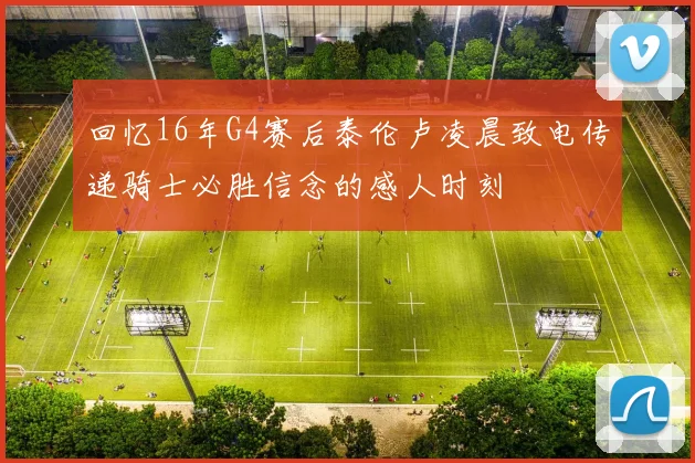 回忆16年G4赛后泰伦卢凌晨致电传递骑士必胜信念的感人时刻